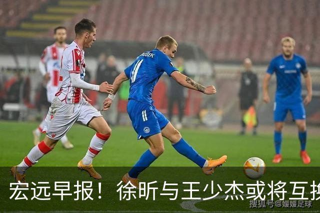 宏远早报！徐昕与王少杰或将互换，朱芳雨做出重大决定，张文逸即将续约